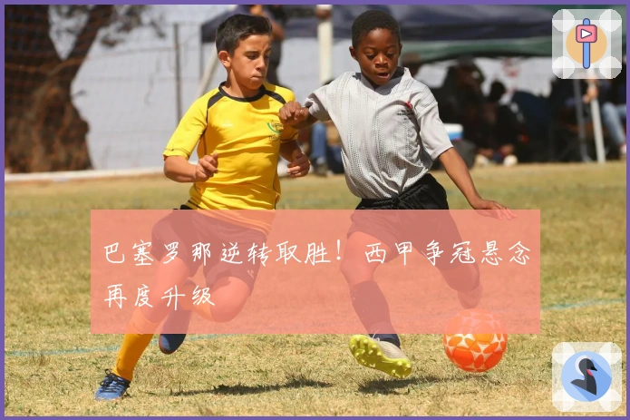 巴塞罗那逆转取胜！西甲争冠悬念再度升级