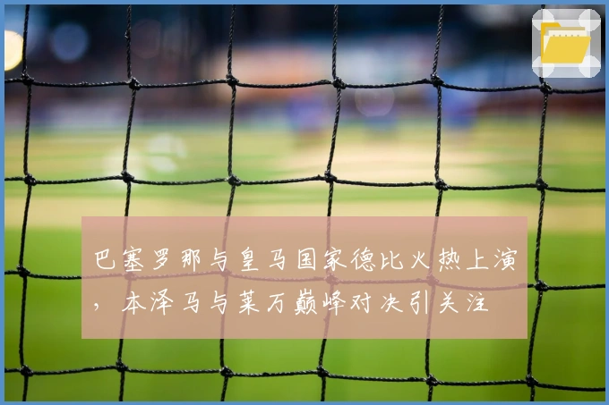 巴塞罗那与皇马国家德比火热上演,本泽马与莱万巅峰对决引关注
