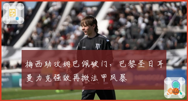 梅西助攻姆巴佩破门，巴黎圣日耳曼力克强敌再掀法甲风暴