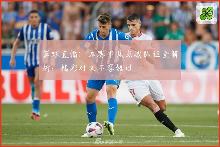 篮球直播：本赛季焦点战队伍全解析，精彩对决不容错过