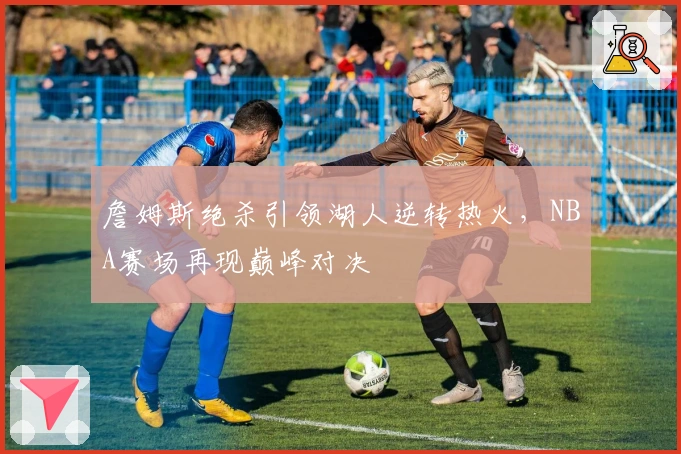 詹姆斯绝杀引领湖人逆转热火,NBA赛场再现巅峰对决