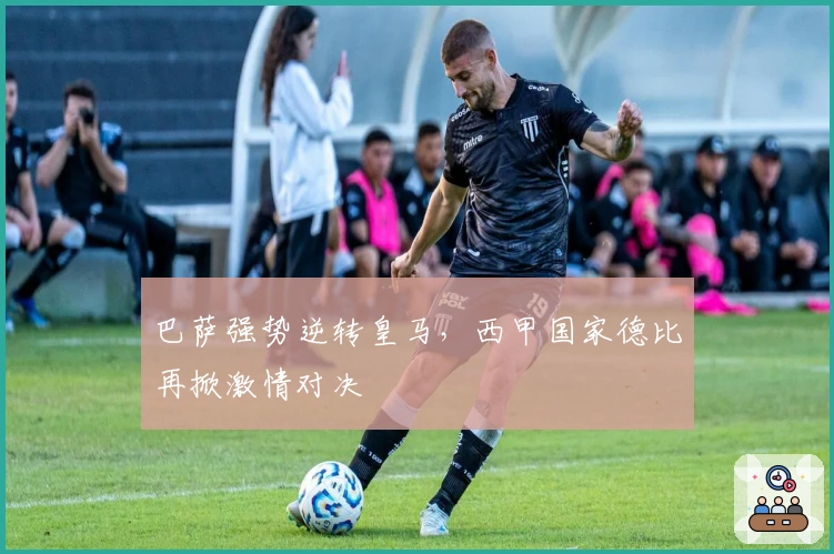 巴萨强势逆转皇马，西甲国家德比再掀激情对决