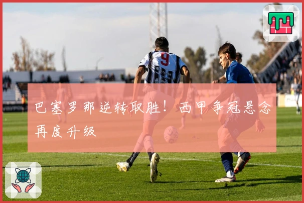 巴塞罗那逆转取胜！西甲争冠悬念再度升级