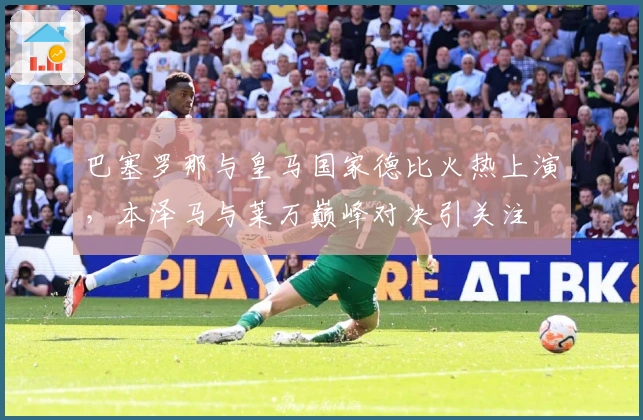 巴塞罗那与皇马国家德比火热上演，本泽马与莱万巅峰对决引关注