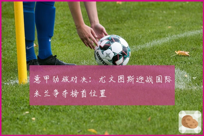 意甲劲旅对决：尤文图斯迎战国际米兰争夺榜首位置