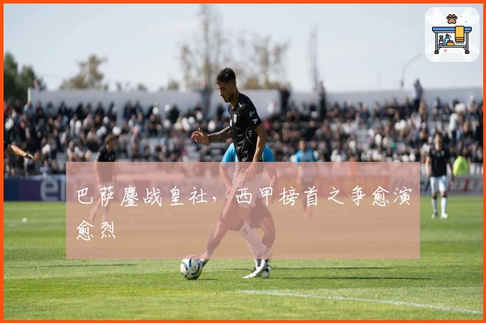 巴萨鏖战皇社，西甲榜首之争愈演愈烈