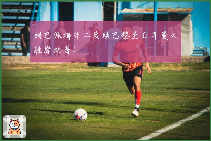 姆巴佩梅开二度助巴黎圣日耳曼大胜摩纳哥！