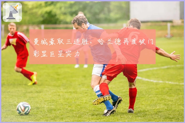 曼城豪取三连胜，哈兰德再度破门彰显巨星实力